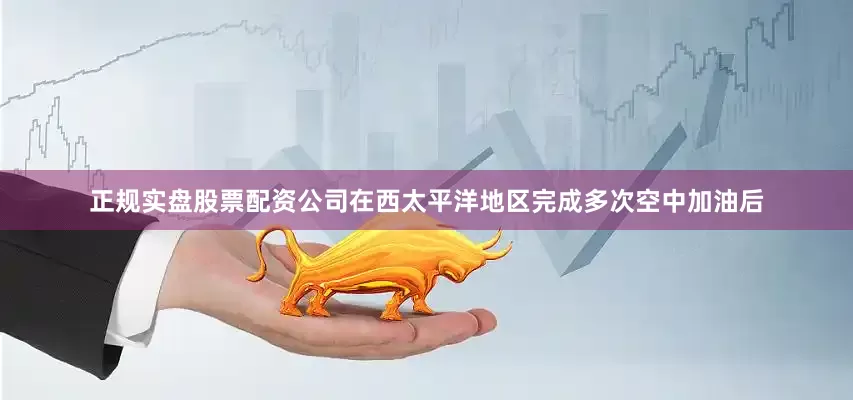 正规实盘股票配资公司在西太平洋地区完成多次空中加油后