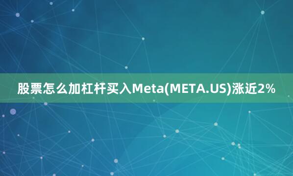 股票怎么加杠杆买入Meta(META.US)涨近2%
