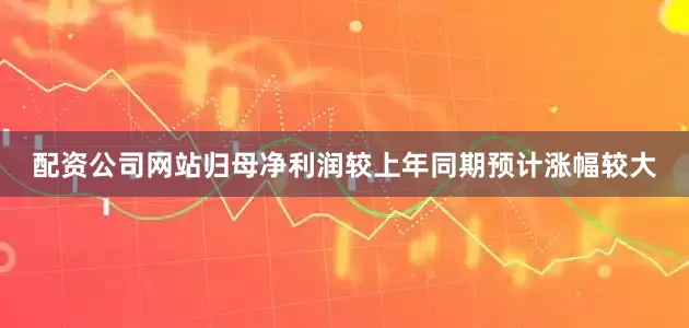 配资公司网站归母净利润较上年同期预计涨幅较大
