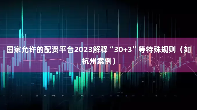 国家允许的配资平台2023解释“30+3”等特殊规则（如杭州案例）