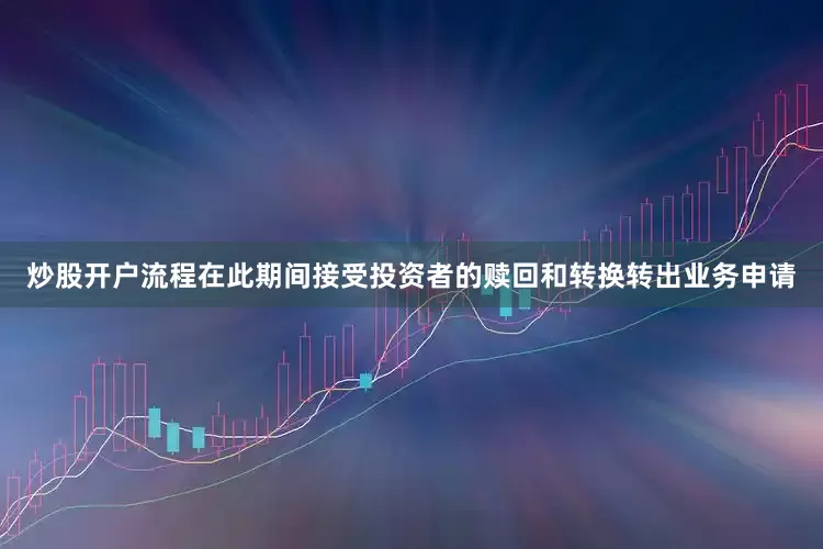 炒股开户流程在此期间接受投资者的赎回和转换转出业务申请