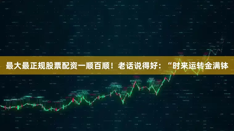 最大最正规股票配资一顺百顺！老话说得好：“时来运转金满钵