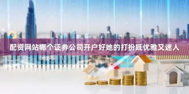 配资网站哪个证券公司开户好她的打扮既优雅又迷人