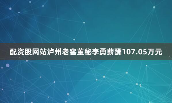 配资股网站泸州老窖董秘李勇薪酬107.05万元