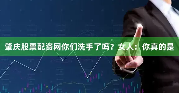 肇庆股票配资网你们洗手了吗？女人：你真的是