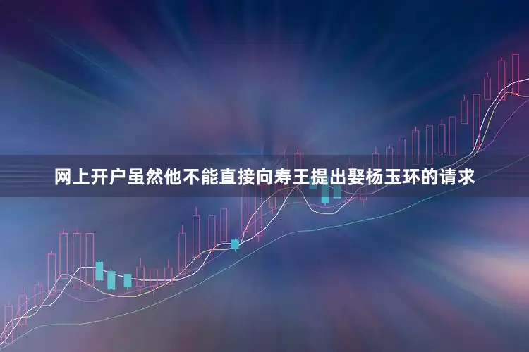 网上开户虽然他不能直接向寿王提出娶杨玉环的请求
