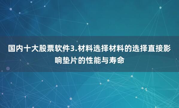 国内十大股票软件3.材料选择材料的选择直接影响垫片的性能与寿命