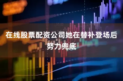 在线股票配资公司她在替补登场后努力兜底